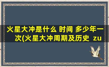 火星大冲是什么 时间 多少年一次(火星大冲周期及历史  zui新火星大冲时间表  多久一次？)